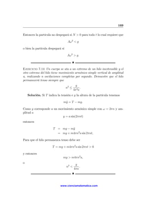169

Entonces la partícula no despegará si N > 0 para todo t lo cual requiere que

                                    Aω 2 < g

o bien la partícula despegará si

                                   Aω 2 > g.

                                       N

Ejercicio 7.14 Un cuerpo se ata a un extremo de un hilo inextensible y el
otro extremo del hilo tiene movimiento armónico simple vertical de amplitud
a, realizando n oscilaciones completas por segundo. Demuestre que el hilo
permanecerá tenso siempre que
                                           g
                                   n2 ≤          .
                                          4π 2 a
    Solución. Si T indica la tensión e y la altura de la partícula tenemos

                               m¨ = T − mg.
                                y

Como y corresponde a un movimiento armónico simple con ω = 2πn y am-
plitud a
                           y = a sin(2πnt)
entonces

                       T = mg − m¨
                                 y
                         = mg + m4πn2 a sin 2πnt,

Para que el hilo permanezca tenso debe ser

                      T = mg + m4πn2 a sin 2πnt > 0

y entonces
                               mg > m4πn2 a,
o
                                         g
                                   n2 <     .
                                        4πa
                                       N


                             www.cienciamatematica.com
 