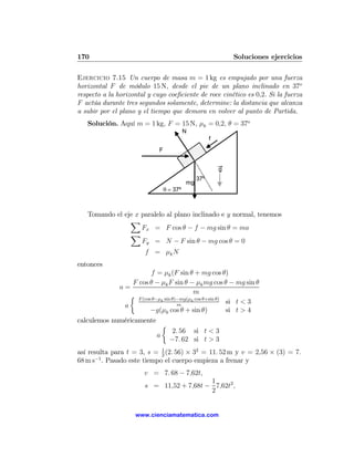 170                                                           Soluciones ejercicios

Ejercicio 7.15 Un cuerpo de masa m = 1 kg es empujado por una fuerza
horizontal F de módulo 15 N, desde el pie de un plano inclinado en 37o
respecto a la horizontal y cuyo coeﬁciente de roce cinético es 0,2. Si la fuerza
F actúa durante tres segundos solamente, determine: la distancia que alcanza
a subir por el plano y el tiempo que demora en volver al punto de Partida.
   Solución. Aquí m = 1 kg, F = 15 N, μk = 0,2, θ = 37o
                                           N
                                                      f
                             F


                                                          g
                                                37º
                                           mg
                                 θ = 37º



   Tomando el eje x paralelo al plano inclinado e y normal, tenemos
                X
                    Fx = F cos θ − f − mg sin θ = ma
                X
                    Fy = N − F sin θ − mg cos θ = 0
                        f = μk N
entonces
                        f = μk (F sin θ + mg cos θ)
                 F cos θ − μk F sin θ − μk mg cos θ − mg sin θ
             a=
                                         m
                ½ F (cos θ−μ sin θ)−mg(μ cos θ+sin θ)
                             k          k
                                                      si t < 3
              a                    m
                        −g(μk cos θ + sin θ)          si t > 4
calculemos numéricamente
                             ½
                                 2. 56 si t < 3
                           a
                                −7. 62 si t > 3
así resulta para t = 3, s = 1 (2. 56) × 32 = 11. 52 m y v = 2,56 × (3) = 7.
                             2
68 m s−1 . Pasado este tiempo el cuerpo empieza a frenar y
                       v = 7. 68 − 7,62t,
                                          1
                       s = 11,52 + 7,68t − 7,62t2 ,
                                          2


                    www.cienciamatematica.com
 