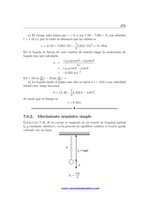 171

   a) El cuerpo sube hasta que v = 0, o sea 7. 68 − 7,62t = 0, con solución
t = 1. 01 s y por lo tanto la distancia que ha subido es
                                         1
               s = 11,52 + 7,68(1. 01) − 7,62(1. 01)2 = 15. 39 m.
                                         2
En la bajada la fuerza de roce cambia de sentido luego la aceleración de
bajada hay que calcularla
                                +μk mg cos θ − mg sin θ
                        a =                             ,
                                           m
                           = +μk g cos θ − g sin θ
                           = −3. 622 m s−2
               37           37
0,3 × 10 cos 180 π − 10 sin 180 π =
    b) La bajada desde el punto más alto se inicia a t = 4,01 s con velocidad
inicial cero, luego hacemos
                                       1
                         0 = 15. 39 − 3. 622 (t − 4,01)2 ,
                                       2
de modo que el tiempo es
                                    t = 6. 93 s.
                                         N

7.0.2.     Movimiento armónico simple
Ejercicio 7.16 Si un cuerpo se suspende de un resorte de longitud natural
l0 y constante elástica k, en la posición de equilibrio estático el resorte queda
estirado con un largo




                                  k
                                              l0 + mg/k




                                              y


                                             mg
                                      l0 +
                                             k


                              www.cienciamatematica.com
 