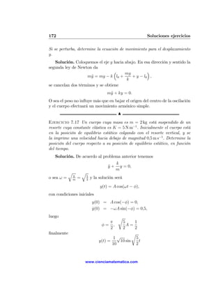172                                                          Soluciones ejercicios

Si se perturba, determine la ecuación de movimiento para el desplazamiento
y.
    Solución. Coloquemos el eje y hacia abajo. En esa dirección y sentido la
segunda ley de Newton da
                                   ³    mg          ´
                    m¨ = mg − k l0 +
                      y                    + y − l0 ,
                                         k
se cancelan dos términos y se obtiene
                                         m¨ + ky = 0.
                                          y
O sea el peso no inﬂuye más que en bajar el origen del centro de la oscilación
y el cuerpo efectuará un movimiento armónico simple.
                                                N

Ejercicio 7.17 Un cuerpo cuya masa es m = 2 kg está suspendido de un
resorte cuya constante elástica es K = 5 N m−1 . Inicialmente el cuerpo está
en la posición de equilibrio estático colgando con el resorte vertical, y se
la imprime una velocidad hacia debajo de magnitud 0,5 m s−1 . Determine la
posición del cuerpo respecto a su posición de equilibrio estático, en función
del tiempo.
   Solución. De acuerdo al problema anterior tenemos
                                               k
                                          y+
                                          ¨      y = 0,
                                               m
            q           q
                k           5
o sea ω =       m
                    =       2
                                y la solución será

                                     y(t) = A cos(ωt − φ),
con condiciones iniciales
                                 y(0) = A cos(−φ) = 0,
                                 y(0) = −ωA sin(−φ) = 0,5,
                                 ˙
luego                                           r
                                        π      5      1
                                      φ= ,       A=
                                        2      2      2
ﬁnalmente                                            r
                                           1√          5
                                    y(t) =    10 sin     t
                                           10          2



                        www.cienciamatematica.com
 
