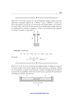 173

                                         N

Ejercicio 7.18 Dos resortes S1 y S2 de longitudes iguales a 0,5 m, pero con
diferentes constantes elásticas K1 = 50 N m−1 y K2 = 100 N m−1 , están uni-
dos a dos soportes A y B, que se encuentran a la misma altura. Un cuerpo C
de masa 2,5 kg, está entre los dos resortes y es estirado hacia abajo hasta que
la longitud de los resortes se duplica. ¿ Cuál es la aceleración que adquiere
el cuerpo C cuando se deja libre?
                                     A       B



                                S1               S2




                                         C



   Solución. Tendremos

              F = k1 × (1 − 0,5) + k2 × (1 − 0,5) − mg = ma,

de donde
                             25 + 50 − 25
                       a=                 = 20,0 m s−2
                                 2,5
                                         N

Ejercicio 7.19 Se tiene el sistema de la ﬁgura donde un bloque de masa M
se mueve unida a dos resortes iguales de largo natural l0 y constante elástica
K. Si el sistema se coloca en movimiento, x indica el desplazamiento respecto
a la posición de equilibrio. Determine la frecuencia y periodo del movimiento
del bloquea partícula. No hay roce.
                        l0                            l0




                                             x




                             www.cienciamatematica.com
 