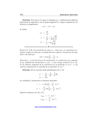 174                                                  Soluciones ejercicios

    Solución. Note que si el cuerpo se desplaza en x, ambas fuerzas elásticas
están hacia la izquierda y son de igual magnitud kx, luego la segunda ley de
Newton es simplemente
                              m¨ = −kx − kx,
                                x
de donde
                               2k
                          ω2 =    ,
                               m        r
                               ω       1 2k
                           f =      =         ,
                               2π     2π m
                                       r
                               1         m
                           T =   = 2π       .
                               f         2k
                                  N

Ejercicio 7.20 Una partícula de masa m = 2 kg tiene un movimiento ar-
mónico simple de modo que su desplazamiento respecto a la posición de equi-
librio está dado por
                                     π    π
                        x(t) = 3 cos( t − ) m
                                     3     3
Determine: a) La frecuencia del movimiento en oscilaciones por segundo.
b) La amplitud del movimiento en (m). c) La energía mecánica E en (J).
d) La máxima magnitud de la aceleración de la partícula en m s−2 . e) La
máxima magnitud de la velocidad de la partícula en m s−1 .
   Solución. De la ecuación dada identiﬁcamos (a) y (b)
                                   π
                              ω      1
                          f =   = 3 = Hz,
                             2π   2π 6
                         A = 3 m.
La velocidad y aceleración se obtienen derivando
                                    π     π
                      v = −π sin( t − ) m s−1 ,
                                    3     3
                               π2     π     π
                      a = − cos( t − ) m s−2 ,
                               3      3     3
luego los máximos son (d) y (e)
                           vm´x = π m s−1 ,
                             a
                                  π2
                           am´x =
                             a       m s−2 .
                                   3


                   www.cienciamatematica.com
 