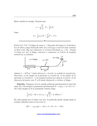 175

Resta calcular la energía. Tenemos que
                               r
                                  k      1
                            ω=      , E = kA2 ,
                                 m       2
luego
                             1         π2
                          E = mω 2 A2 = 2 32 = π2 J.
                             2         3
                                       N

Ejercicio 7.21 Un bloque de masa m = 2 kg parte del reposo en A ubicado a
2 m de altura y baja deslizando sobre una curva que a nivel del suelo continúa
en línea recta. Hay roce solamente en el tramo CB donde μK = 0,5 . Pasado
el tramo con roce el bloque comienza a comprimir un resorte de longitud
natural 2 m y constante
                                                            A
                                                 m = 2 kg
                   k = 10 N/m        μK = 0.5
                                                                2m


           O
                                 C          B
                2m
                                      3m
                     −1
elástica k = 10 N m hasta detenerse e invertir su sentido de movimiento.
Determine: a) La rapidez de la partícula en el punto B. b) La rapidez de la
partícula en el punto C. c) La longitud mínima que alcanza el resorte. d) La
ubicación del punto entre C y B donde ﬁnalmente se detiene el bloque.

    Solución. Tomamos cero la energía potencial gravitacional al nivel del
suelo. En A la energía es puramente gravitacional E = mghA = 2 × 10 × 2 =
40 J. Esa energía en B es puramente cinética luego
                                       r
                1 2                       80
                  mvB = 40 ⇒ (a) vB =         = 6. 325 m s−1 .
                2                          2

En cada pasada por el tramo con roce, la partícula pierde energía igual al
trabajo realizado contra el roce esto es

               ∆E = −μK mgd = −0,5 × 2 × 10 × 3 = −30 J.


                              www.cienciamatematica.com
 