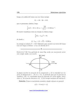 176                                                          Soluciones ejercicios

Luego a la salida del tramo con roce tiene energía

                             EC = 40 − 30 = 10 J,

que es puramente cinética, luego
                                            r
                1 2                             20
                 mv = 10 ⇒ (b) vC =                = 3. 162 m s−1 .
                2 C                             2
El resorte transforma toda esa energía en elástica luego
                              1
                                k(l0 − lm´ )2 = 10,
                                         ın
                              2
de donde ω                                √
                         (c) lm´ = (2 −
                               ın          2) = 0,586 m.
La energía es todavía E = 10 J. Suﬁciente para recorrer un tercio del tramo
con roce luego se detiene a 1 m a la derecha de C.

                                       N

Ejercicio 7.22 Una partícula de masa 8 kg oscila con movimiento armó-
nico simple unida a un resorte.
                                      Vx (m/s)
                                      10


                                                              x (m)

                   -20                                  20


                                      -10

La ﬁgura muestra la variación de la componente vx de la velocidad con res-
pecto al alargamiento x. Si en t = 0 s, la partícula pasa por la posición de
equilibrio, x(0) = 0, moviéndose hacia la izquierda con cierta rapidez, deter-
mine a) La ecuación itinerario x(t). b) La energía mecánica del sistema E.
   Solución. Como es movimiento armónico simple entonces en general

                             x(t) = A cos(ωt + φ).


                    www.cienciamatematica.com
 