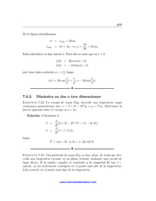 177

De la ﬁgura identiﬁcamos

                     A = xm´x = 20 m,
                           a
                                                10
                  vm´x = 10 = Aω =⇒ ω =
                    a                              = 0,5 m.
                                                20
Falta identiﬁcar la fase inicial φ. Para ello se sabe que en t = 0

                          x(0) = 20 cos(φ) = 0,
                          x(0) = −10 sin(φ) < 0,
                          ˙

que tiene única solución φ = + π , luego
                               2

                                  1   π            1
                    x(t) = 20 cos( t + ) = −20 sin( t).
                                  2   2            2
                                      N

7.0.3.     Dinámica en dos o tres dimensiones
Ejercicio 7.23 Un cuerpo de masa 8 kg, describe una trayectoria cuyas
ecuaciones paramétricas son: x = 2 + 5t − 2t2 m e y = t2 m. Determine la
fuerza aplicada sobre el cuerpo en t = 2 s.
   Solución. Calculemos a
                      d
                  v =    (2 + 5t − 2t2 , t2 ) = (5 − 4t, 2t),
                      dt
                      d
                  a =    v = (−4, 2),
                      dt
luego
                     F = ma = 8(−4, 2) = (−32, 16) N.

                                      N

Ejercicio 7.24 Una partícula de masa 25 g se hace girar, de modo que des-
criba una trayectoria circular en un plano vertical, mediante una cuerda de
largo 40 cm. Si la rapidez angular es constante y de magnitud 30 rad s−1 ,
calcule: a) La aceleración centrípeta en el punto más alto de la trayectoria.
b)La tensión en el punto más bajo de la trayectoria.


                             www.cienciamatematica.com
 