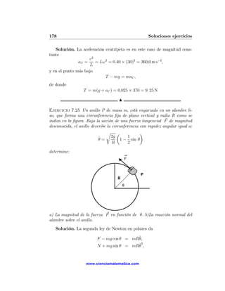 178                                                   Soluciones ejercicios

   Solución. La aceleración centrípeta es en este caso de magnitud cons-
tante
                    v2
               aC =    = Lω2 = 0,40 × (30)2 = 360,0 m s−2 ,
                     L
y en el punto más bajo
                            T − mg = maC ,
de donde
                  T = m(g + aC ) = 0,025 × 370 = 9. 25 N

                                      N

Ejercicio 7.25 Un anillo P de masa m, está engarzado en un alambre li-
so, que forma una circunferencia ﬁja de plano vertical y radio R como se
indica en la ﬁgura. Bajo la acción de una fuerza tangencial F de magnitud
desconocida, el anillo describe la circunferencia con rapidez angular igual a:
                               r µ                ¶
                           ˙ = 2g 1 − 1 sin θ
                           θ
                                   R        2

determine:
                                             F



                                                 P
                                     R
                                         θ




a) La magnitud de la fuerza F en función de θ. b)La reacción normal del
alambre sobre el anillo.
   Solución. La segunda ley de Newton en polares da

                          F − mg cos θ = mR¨
                                           θ,
                                           ˙2
                          N + mg sin θ = mRθ ,


                    www.cienciamatematica.com
 