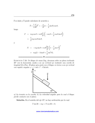 179

θ es dado y ¨ puede calcularse de acuerdo a
˙           θ

                    ¨ = 1 d θ2 = − g (1 − 1 sin θ) cos θ,
                    θ        ˙
                        2 dθ      R       2
luego
                                     µ                      ¶
                                   g           1
             F = mg cos θ + mR        − cos θ + cos θ sin θ
                                  R            2
                 1
               =   mg cos θ sin θ,
                 2
y
                                        µ          ¶2
                                     2g       1
                 N = −mg sin θ + mR      1 − sin θ
                                     R        2
                                     1
                   = mg(2 − 3 sin θ + sin2 θ).
                                     2
                                  N

Ejercicio 7.26 Un bloque de masa 5 kg, descansa sobre un plano inclinado
30o con la horizontal, unida a un eje vertical eje mediante una cuerda de
            √
longitud 10/ 3 m. El plano gira junto con el bloque en torno a un eje vertical
con rapidez angular ω = 1 rad s−1 . Calcule:
                            Y
                      ω
                                            g




                                                30º

a) La tensión en la cuerda; b) La velocidad angular para la cual el bloque
pierde contacto con el plano.
    Solución. En el sentido del eje OY no hay aceleración por lo cual

                          T sin 30 − mg + N cos 30 = 0,


                                www.cienciamatematica.com
 