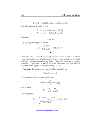 180                                                     Soluciones ejercicios

y
                  T cos 30 − N sin 30 = maC = mL(ω)2 cos 30,
de donde podemos despejar T y N
                            ¡                  ¢
                  T = m g sin 30 + Lω 2 cos2 30 ,
                            ¡          ¢
                  N = m g − Lω 2 sin 30 cos 30.

Calculando
                                  T = 46. 65 N
    y para que despegue, N = 0 da
                          r
                                g
                      ω=             = 1. 86 rad s−1 .
                            L sin 30
                                        N

Ejercicio 7.27 Una pelota de peso W está unida a una cuerda de longitud L
y está moviéndose como péndulo cónico. Es decir, está girando en un círculo
horizontal con rapidez constante v0 . Sea θ el ángulo formado por la cuerda y
la vertical. Despreciando el peso de la cuerda, determinar: a) La tensión de
la cuerda. b) La rapidez v0 en función de g, L y θ.
    Solución. La componente vertical de la segunda ley es

                               T cos θ − mg = 0,

y la componente hacia el centro de giro es

                                        v2     v2
                          T sin θ = m      =m 0 ,
                                        R    L sin θ
de la primera
                                     mg      W
                              T =         =       ,
                                    cos θ   cos θ
y de la segunda

                 2     T L sin2 θ       sin2 θ
                v0 =              = gL         = gL sin θ tan θ,
                       p m               cos θ
                v0   =   gL sin θ tan θ.



                     www.cienciamatematica.com
 