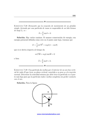181

                                        N

Ejercicio 7.28 Demuestre que la ecuación de movimiento de un péndulo
simple, formado por una partícula de masa m suspendida de un hilo liviano
de largo L, es :
                             ¨ + g sin θ = 0
                             θ
                                  L
   Solución. Hay varios caminos. Si usamos conservación de energía, con
energía potencial deﬁnida como cero en el punto más bajo, tenemos que
                          1    ˙2
                       E = mL2 θ + mgL(1 − cos θ)
                          2
que si se deriva respecto al tiempo da

                          mL2 θ¨ + mgL sin θθ = 0
                              ˙θ            ˙

o bien
                               ¨ + g sin θ = 0.
                               θ
                                   L
                                        N

Ejercicio 7.29 Una partícula da vueltas por el interior de un aro liso verti-
cal de radio R que tiene su plano vertical, sometida a su peso y a la reacción
normal. Determine la velocidad mínima que debe tener la partícula en el pun-
to más bajo para que la partícula realice vueltas completas sin perder contacto
con el aro.
   Solución. Para la ﬁgura



                                            R


                                    θ       N



                                                mg




                             www.cienciamatematica.com
 