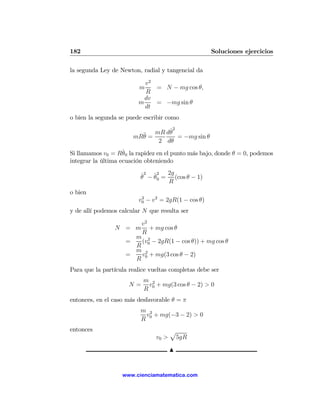 182                                                  Soluciones ejercicios

la segunda Ley de Newton, radial y tangencial da

                           v2
                          m   = N − mg cos θ,
                           R
                           dv
                         m    = −mg sin θ
                           dt
o bien la segunda se puede escribir como

                                 ˙2
                         ¨ = mR dθ = −mg sin θ
                       mRθ
                              2 dθ
                    ˙
Si llamamos v0 = Rθ0 la rapidez en el punto más bajo, donde θ = 0, podemos
integrar la última ecuación obteniendo

                          ˙ 2 ˙ 2 2g
                          θ − θ0 = (cos θ − 1)
                                  R
o bien
                         v0 − v2 = 2gR(1 − cos θ)
                          2


y de allí podemos calcular N que resulta ser

                     v2
                N = m + mg cos θ
                     R
                    m 2
                  =  (v − 2gR(1 − cos θ)) + mg cos θ
                    R 0
                    m 2
                  =  v + mg(3 cos θ − 2)
                    R 0
Para que la partícula realice vueltas completas debe ser
                           m 2
                      N=    v + mg(3 cos θ − 2) > 0
                           R 0
entonces, en el caso más desfavorable θ = π
                          m 2
                           v + mg(−3 − 2) > 0
                          R 0
entonces                               p
                                v0 >    5gR

                                       N


                   www.cienciamatematica.com
 