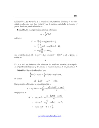183

Ejercicio 7.30 Respecto a la situación del problema anterior, si la velo-
cidad en el punto más bajo es la 3/4 de la mínima calculada, determine el
punto donde se pierde el contacto.
   Solución. Si en el problema anterior colocamos
                                   3p
                              v0 =     5gR
                                   4
entonces
                           m 2
                   N =       v + mg(3 cos θ − 2),
                           R 0
                           m 9
                       =        5gR + mg(3 cos θ − 2),
                           R 16
                               13
                       = mg( + 3 cos θ),
                               16
                     13
que se anula donde   16
                          + 3 cos θ = 0, o sea en: θ = 105,7o y allí se pierde el
contacto.
                                        N

Ejercicio 7.31 Respecto a la situación del problema anterior, si la rapidez
en el punto más bajo es v0 determine la reacción normal N en función de θ.
   Solución. Sigue siendo válido que
                   1 2          1
                     mv0 − mgR = mv 2 (θ) − mgR cos θ,
                   2            2
de donde
                           v0 − 2gR(1 − cos θ) = v2 (θ).
                            2

En un punto arbitrario, la ecuación radial es
                                    v2   v 2 − 2gR(1 − cos θ)
               N − mg cos θ = m        =m 0                   ,
                                    R             R
despejamos N
                                     2
                                    v0 − 2gR(1 − cos θ)
                 N = mg cos θ + m                       ,
                                             R
                                    v2
                     = mg cos θ + m 0 − m2g(1 − cos θ),
                                    R
                                           v2
                     = mg(3 cos θ − 2) + m 0 .
                                           R


                               www.cienciamatematica.com
 
