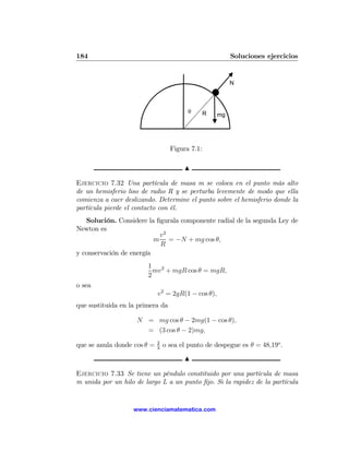 184                                                       Soluciones ejercicios


                                                          N



                                         θ       R   mg




                                   Figura 7.1:

                                        N

Ejercicio 7.32 Una partícula de masa m se coloca en el punto más alto
de un hemisferio liso de radio R y se perturba levemente de modo que ella
comienza a caer deslizando. Determine el punto sobre el hemisferio donde la
partícula pierde el contacto con él.
   Solución. Considere la ﬁgurala componente radial de la segunda Ley de
Newton es
                           v2
                          m = −N + mg cos θ,
                           R
y conservación de energía
                        1 2
                          mv + mgR cos θ = mgR,
                        2
o sea
                             v2 = 2gR(1 − cos θ),
que sustituida en la primera da

                    N = mg cos θ − 2mg(1 − cos θ),
                      = (3 cos θ − 2)mg,
                             2
que se anula donde cos θ =   3
                                 o sea el punto de despegue es θ = 48,19o .
                                        N

Ejercicio 7.33 Se tiene un péndulo constituido por una partícula de masa
m unida por un hilo de largo L a un punto ﬁjo. Si la rapidez de la partícula


                   www.cienciamatematica.com
 