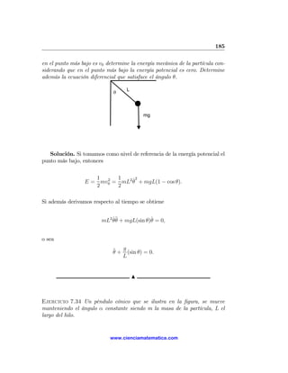 185

en el punto más bajo es v0 determine la energía mecánica de la partícula con-
siderando que en el punto más bajo la energía potencial es cero. Determine
además la ecuación diferencial que satisface el ángulo θ.

                                   L
                              θ



                                           mg




   Solución. Si tomamos como nivel de referencia de la energía potencial el
punto más bajo, entonces

                     1 2 1      ˙2
                  E = mv0 = mL2 θ + mgL(1 − cos θ).
                     2     2

Si además derivamos respecto al tiempo se obtiene


                         mL2 θ¨ + mgL(sin θ)θ = 0,
                             ˙θ             ˙


o sea

                             ¨ + g (sin θ) = 0.
                             θ
                                 L


                                       N



Ejercicio 7.34 Un péndulo cónico que se ilustra en la ﬁgura, se mueve
manteniendo el ángulo α constante siendo m la masa de la partícula, L el
largo del hilo.


                            www.cienciamatematica.com
 