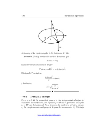 186                                                        Soluciones ejercicios




                                              L
                                          α


                                                  T

                             R
                                      φ



                                                      mg


                                ˙
Determine a) La rapidez angular φ. b) La tensión del hilo.
   Solución. No hay movimiento vertical de manera que

                                 T cos α = mg.

En la dirección hacia el centro de giro
                                  ˙2            ˙2
                      T sin α = mRφ = m(L sin α)φ .

Eliminando T se obtiene
                                    ˙2
                             L sin αφ
                                       = tan α,
                                 g
y ﬁnalmente                           r
                                 ˙           g
                                 φ=               .
                                          L cos α
                                          N

7.0.4.    Trabajo y energía
Ejercicio 7.35 Un proyectil de masa m = 1 kg, se lanza desde el origen de
un sistema de coordenadas, con rapidez v0 = 100 m s−1 , formando un ángulo
α = 37o con la horizontal. Si se desprecia la resistencia del aire, calcule:
a) La energía mecánica del proyectil después del lanzamiento. b) El trabajo


                    www.cienciamatematica.com
 
