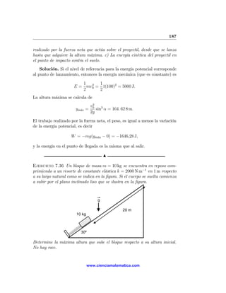 187

realizado por la fuerza neta que actúa sobre el proyectil, desde que se lanza
hasta que adquiere la altura máxima. c) La energía cinética del proyectil en
el punto de impacto contra el suelo.
    Solución. Si el nivel de referencia para la energía potencial corresponde
al punto de lanzamiento, entonces la energía mecánica (que es constante) es

                         1 2 1
                      E = mv0 = 1(100)2 = 5000 J.
                         2     2
La altura máxima se calcula de
                                  2
                                 v0
                       ym´x =
                         a          sin2 α = 164. 62 8 m.
                                 2g
El trabajo realizado por la fuerza neta, el peso, es igual a menos la variación
de la energía potencial, es decir

                     W = −mg(ym´x − 0) = −1646,28 J,
                               a


y la energía en el punto de llegada es la misma que al salir.

                                         N

Ejercicio 7.36 Un bloque de masa m = 10 kg se encuentra en reposo com-
primiendo a un resorte de constante elástica k = 2000 N m−1 en 1 m respecto
a su largo natural como se indica en la ﬁgura. Si el cuerpo se suelta comienza
a subir por el plano inclinado liso que se ilustra en la ﬁgura.



                                     g

                                                   20 m
                        10 kg



                          30º

Determine la máxima altura que sube el bloque respecto a su altura inicial.
No hay roce.


                                www.cienciamatematica.com
 