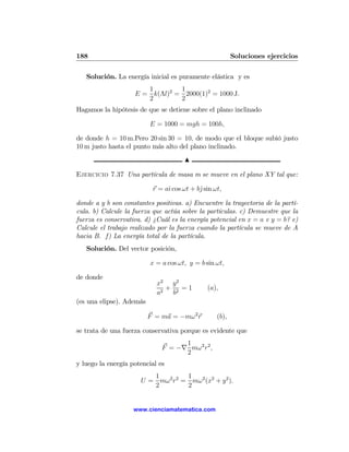 188                                                      Soluciones ejercicios

   Solución. La energía inicial es puramente elástica y es
                       1        1
                    E = k(Λl)2 = 2000(1)2 = 1000 J.
                       2        2
Hagamos la hipótesis de que se detiene sobre el plano inclinado

                          E = 1000 = mgh = 100h,

de donde h = 10 m.Pero 20 sin 30 = 10, de modo que el bloque subió justo
10 m justo hasta el punto más alto del plano inclinado.
                                      N

Ejercicio 7.37 Una partícula de masa m se mueve en el plano XY tal que:

                           r = aˆ cos ωt + bˆsin ωt,
                                ı           j

donde a y b son constantes positivas. a) Encuentre la trayectoria de la partí-
cula. b) Calcule la fuerza que actúa sobre la partículas. c) Demuestre que la
fuerza es conservativa. d) ¿Cuál es la energía potencial en x = a e y = b? e)
Calcule el trabajo realizado por la fuerza cuando la partícula se mueve de A
hacia B. f) La energía total de la partícula.
   Solución. Del vector posición,

                          x = a cos ωt, y = b sin ωt,

de donde
                            x2 y 2
                               + 2 =1         (a),
                            a2  b
(es una elipse). Además

                          F = ma = −mω 2 r        (b),

se trata de una fuerza conservativa porque es evidente que
                                    1
                              F = −∇ mω2 r2 ,
                                    2
y luego la energía potencial es
                         1        1
                      U = mω2 r2 = mω 2 (x2 + y 2 ).
                         2        2


                    www.cienciamatematica.com
 