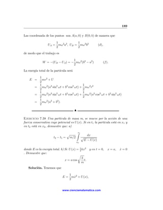 189

Las coordenada de los puntos son A(a, 0) y B(0, b) de manera que

                      1              1
                  UA = mω 2 a2 , UB = mω2 b2              (d),
                      2              2
de modo que el trabajo es

                                 1
              W = −(UB − UA ) = − mω2 (b2 − a2 )                 (f ).
                                 2
La energía total de la partícula será

          1 2
    E =     mv + U
          2
          1                                   1
        =   mω2 (a2 sin2 ωt + b2 cos2 ωt) +     mω 2 r2
          2                                   2
          1                                   1
        =   mω2 (a2 sin2 ωt + b2 cos2 ωt) +     mω 2 (a2 cos2 ωt + b2 sin2 ωt)
          2                                   2
          1
        =   mω2 (a2 + b2 ).
          2
                                        N

Ejercicio 7.38 Una partícula de masa m, se mueve por la acción de una
fuerza conservativa cuyo potencial es U(x). Si en t1 la partícula está en x1 y
en t2 está en x2 , demuestre que: a)

                               p    Z1
                                    x
                                          dx
                      t2 − t1 = m/2    p
                                        E − U(x)
                                        x2


donde E es la energía total. b) Si U(x) = 1 kx2 y en t = 0,
                                           2
                                                                     x = a,   x=0
                                                                              ˙
. Demuestre que:
                                          r
                                             k
                                x = a cos      t.
                                             m
   Solución. Tenemos que

                                1
                             E = mx2 + U (x),
                                  ˙
                                2


                             www.cienciamatematica.com
 