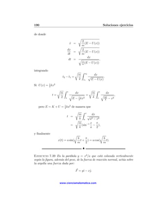 190                                                                    Soluciones ejercicios

de donde
                                          r
                                       2
                                   x =
                                   ˙     (E − U(x))
                                       m
                                     r
                               dx      2
                                   =     (E − U(x))
                               dt      m
                                           dx
                                dt = q              ,
                                       2
                                       m
                                         (E − U(x))

integrando
                                      r       Z   x2
                                          m               dx
                       t2 − t1 =                       p          .
                                          2   x1        E − U (x)
Si U(x) = 1 kx2
          2

                   r       Z   x
                                                       r       Z   x
                       m              dx                   m                dx
              t=                   q          =                        q                 ,
                       2   a            1
                                    E − 2 kx2              k   a           2E
                                                                                −   x2
                                                                            k


   pero E = K + U = 1 ka2 de manera que
                    2

                                      rZ
                                     m x       dx
                               t =          √
                                     k a     a2 − x2
                                   r
                                     m        x π
                                 =     (sin−1 − ),
                                     k        a 2

y ﬁnalmente
                                      r                   r
                                          k    π            k
                   x(t) = a sin(            t + ) = a cos(    t).
                                          m    2            m
                                              N

Ejercicio 7.39 En la parábola y = x2 /a que está colocada verticalmente
según la ﬁgura, además del peso, de la fuerza de reacción normal, actúa sobre
la argolla una fuerza dada por:

                                      F = yˆ − xˆ.
                                           ı    j


                    www.cienciamatematica.com
 