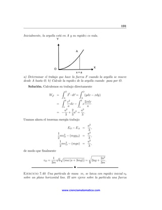 191

Inicialmente, la argolla está en A y su rapidez es nula.
                           Y



                                        A




                                                    X
                       O
                                        x=a
a) Determinar el trabajo que hace la fuerza F cuando la argolla se mueve
desde A hasta O. b) Calcule la rapidez de la argolla cuando pasa por O.
   Solución. Calculemos su trabajo directamente
                          Z O           Z O
                 WF =          F · dr =      (ydx − xdy)
                           A              A
                          Z 0 2        Z 0
                              x              2xdx
                      =          dx −      x
                           a a          a      a
                             2             2
                            a      2      a
                      = − + a2 = .
                            3      3      3
Usamos ahora el teorema energía trabajo
                                             a2
                                  EO − EA =     ,
                                             3
                           1 2               a2
                             mvO − (mgyA ) =    ,
                           2                 3
                             1 2             a2
                               mvO − (mga) =    ,
                             2               3
de modo que ﬁnalmente
                                                r
                     1 √ p                                 2a2
               vO =     6 (ma (a + 3mg)) =         2ag +       .
                    3m                                     3m
                                 N

Ejercicio 7.40 Una partícula de masa m, se lanza con rapidez inicial v0
sobre un plano horizontal liso. El aire ejerce sobre la partícula una fuerza


                               www.cienciamatematica.com
 