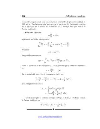 192                                                             Soluciones ejercicios

resistente proporcional a la velocidad con constante de proporcionalidad k.
Calcule: a) La distancia total que recorre la partícula. b) La energía cinética
de la partícula en la mitad del recorrido. c) El trabajo total que realiza la
fuerza resistente.
   Solución. Tenemos
                                          dv
                                      m      = −kv,
                                          dt
separando variables e integrando
                   Z v           Z
                       dv      k t         v   kt
                          =−       dt =⇒ ln = − ,
                    v0 v      m 0          v0  m
de donde
                                                     kt
                                      v(t) = v0 e− m ,
integrando nuevamente
                             Z   t
                                          kt        mv0         kt
                    x(t) =           v0 e− m dt =       (1 − e− m ).
                             0                       k
como la partícula se detiene cuando t → ∞, resulta que la distancia recorrida
es
                                  mv0
                              x=           (a).
                                   k
En la mitad del recorrido el tiempo será dado por
                  1 mv0   mv0         kt        m
                        =     (1 − e− m ) =⇒ t = (ln 2) ,
                  2 k      k                    k
y la energía cinética será
                               1 2 1 2 −2 kt
                        K =      mv = mv0 e m
                               2      2
                               1 21     1 2
                             =   mv0 = mv0 . (b)
                               2    4   8
    Por último según el teorema energía trabajo, el trabajo total que realiza
la fuerza resistente es
                                       1 2
                       Wf = Kf − Ki = − mv0 . (c)
                                       2
                                               N


                    www.cienciamatematica.com
 
