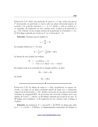 193

Ejercicio 7.41 Sobre una partícula de masa m = 2 kg, actúa una fuerza
F desconocida. La partícula se mueve sobre un plano horizontal áspero, de
acuerdo a la ecuación itinerario x = 3 + t2 donde x está en metros y t
en segundos. El coeﬁciente de roce cinético entre el plano y la partícula es
μk = 0,3. Calcule: a) La energía cinética de la partícula en el instante t = 3 s.
b) El trabajo realizado por la fuerza F en el intervalo 0 − 3 s.
   Solución. Tenemos que la rapidez es
                                        dx
                                 vx =      = 2t.
                                        dt
La energía cinética en t = 3 s será
                            1      1
                         K = mv 2 = 2(36) = 36 J.
                            2      2
La fuerza de roce realiza un trabajo

                  W = −μk Mg(x2 − x1 )
                    = −0,3 × 2 × 10(12 − 3) = −54,0 J.

El trabajo total es la variación de la energía cinética, es decir

                               WF − 54,0 = 36,

de donde
                                  WF = 90 J.

                                        N

Ejercicio 7.42 Un bloque de masa m = 4 kg, inicialmente en reposo, as-
ciende a lo largo de un plano inclinado áspero de largo 1 m e inclinación
respecto de la horizontal α = 53o , debido a la acción de una fuerza horizontal
constante de magnitud 60 N. Si al término del recorrido el bloque tiene una
rapidez de 1,2 m s−1 , calcule: a) El trabajo realizado por la fuerza de roce. b)
El trabajo neto resultante. c) El coeﬁciente de roce cinético entre el bloque y
el plano.
   Solución. La normal es N = mg cos 53 = 24. 073 N, la altura que sube
es h = 1 × sin 53 = 0,798 6 m, el desplazamiento horizontal del bloque es


                              www.cienciamatematica.com
 