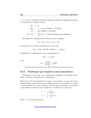 194                                                    Soluciones ejercicios

x = 1 × cos 53 = 0,601 8 m. Podemos entonces calcular los siguientes trabajos
y el cambio de la energía cinética

             WN = 0,
            Wmg = −4 × 10 × 0,798 6 = −31. 944 J,
             WF = 60 × 0,601 8 = 36. 108 J,
                   1
         K2 − K1 =   4(1,2)2 = 2. 88 J (trabajo neto resultante)
                   2
   El trabajo Wf realizado por la fuerza de roce satisface

                        Wf + WF + Wmg = K2 − K1 ,

de manera que el trabajo realizado por el roce será

                 Wf = 2. 88 − 36,108 + 31,944 = −1. 284 J,

y ﬁnalmente el coeﬁciente de roce lo despejamos de

                               Wf = −μK NL,

o sea
                                    1. 284
                           μK =            = 0,053 .
                                   24. 073
                                        N

7.0.5.    Problemas que requieren más matemáticas
    Problemas de este tipo no se colocarán en pruebas. Sin embargo el ha-
cerlos, contribuye fuertemente a su formación.

Ejercicio 7.43 Una partícula de masa m moviéndose en una línea recta
está sometida a una resistencia que produce una fuerza de retardo kv 3 , donde
v es la velocidad y k es una constante. Muestre que la velocidad v y el tiempo
t están dados en términos de la distancia s mediante las ecuaciones
                                         u
                              v =             ,
                                     1 + kmsu
                                     s 1
                              t =      + kms2 .
                                     u 2
donde u es la velocidad inicial.


                    www.cienciamatematica.com
 