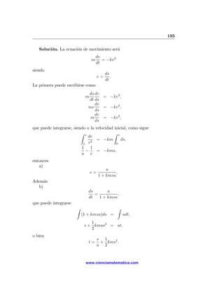 195

   Solución. La ecuación de movimiento será
                                    dv
                                m      = −kv 3
                                    dt
siendo
                                          ds
                                     v=      .
                                          dt
La primera puede escribirse como
                              ds dv
                            m       = −kv 3 ,
                              dt ds
                                 dv
                              mv    = −kv 3 ,
                                 ds
                                 dv
                               m    = −kv 2 ,
                                 ds
que puede integrarse, siendo u la velocidad inicial, como sigue
                          Z v               Z s
                              dv
                               2
                                  = −km         ds,
                           u v               0
                          1 1
                            −     = −kms,
                          u v
entonces
   a)
                                         u
                                v=            ,
                                     1 + kmsu
Además
  b)
                              ds       u
                                 =          ,
                              dt   1 + kmsu
que puede integrarse
                       Z                         Z
                           (1 + kmsu)ds =            udt,
                               1
                            s + kmus2 = ut,
                               2
o bien
                                    s 1
                              t=     + kms2 .
                                    u 2


                            www.cienciamatematica.com
 