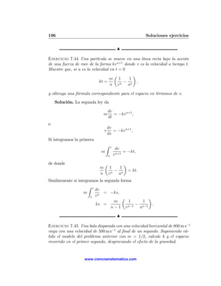 196                                                          Soluciones ejercicios

                                             N

Ejercicio 7.44 Una partícula se mueve en una línea recta bajo la acción
de una fuerza de roce de la forma kv n+1 donde v es la velocidad a tiempo t.
Muestre que, si u es la velocidad en t = 0
                                    µ        ¶
                                  m 1      1
                            kt =         −     ,
                                  n v n un

y obtenga una fórmula correspondiente para el espacio en términos de v.
    Solución. La segunda ley da

                                   dv
                               m      = −kv n+1 ,
                                   dt
o
                                   dv
                               v      = −kv n+1 ,
                                   ds
Si integramos la primera
                                Z      v
                                            dv
                            m                    = −kt,
                                   u       v n+1

de donde                       µ                 ¶
                           m        1   1
                                      − n            = kt.
                           n        vn u
Similarmente si integramos la segunda forma
                     Z v
                         dv
                   m       n
                             = −ks,
                       u v
                                       µ         ¶
                                   m      1   1
                         ks =               −      .
                                 n − 1 vn−1 un−1
                                             N

Ejercicio 7.45 Una bala disparada con una velocidad horizontal de 800 m s−1
viaja con una velocidad de 500 m s−1 al ﬁnal de un segundo. Suponiendo vá-
lido el modelo del problema anterior con m = 1/2, calcule k y el espacio
recorrido en el primer segundo, despreciando el efecto de la gravedad.


                   www.cienciamatematica.com
 