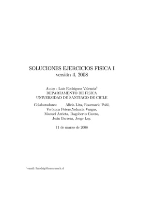 SOLUCIONES EJERCICIOS FISICA I
          versión 4, 2008

               Autor : Luis Rodríguez Valencia1
               DEPARTAMENTO DE FISICA
           UNIVERSIDAD DE SANTIAGO DE CHILE
       Colaboradores:    Alicia Lira, Rosemarie Pohl,
              Verónica Peters,Yolanda Vargas,
             Manuel Arrieta, Dagoberto Castro,
                 Juán Barrera, Jorge Lay.

                           11 de marzo de 2008




1 email:   lhrodrig@lauca.usach.cl
 
