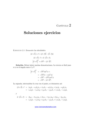 Capítulo            2
                 Soluciones ejercicios



Ejercicio 2.1 Demuestre las identidades

                           (a × b) × c = (a · c)b − (b · c)a.

                                 (a × b) · c = a · (b × c).
                               ¯      ¯2
                               ¯      ¯
                               ¯a × b¯ = a2 b2 − (a · b)2 .
    Solución. Deben haber muchas demostraciones. La tercera es fácil pues
si φ es el ángulo entre a y b
                        ¯     ¯2
                        ¯     ¯
                        ¯a × b¯ = a2 b2 sin2 φ =
                                      = a2 b2 (1 − cos2 φ)
                                      = a2 b2 − a2 b2 cos2 φ
                                      = a2 b2 − (a · b)2 .

La segunda, intercambiar la cruz con el punto, se demuestra así:

       (a × b) · c = (ay bz − az by )cx + (az bx − ax bz )cy + (ax by − ay bx )cz
                   = cx ay bz − cx az by + cy az bx − cy ax bz + cz ax by − cz ay bx

   y

       a · (b × c) = (by cz − bz cy )ax + (bz cx − bx cz )ay + (bx cy − by cx )az
                   = cx ay bz − cx az by + cy az bx − cy ax bz + cz ax by − cz ay bx


                                  www.cienciamatematica.com
 
