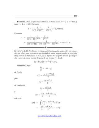 197

                                                                1
   Solución. Para el problema anterior, se tiene ahora m =      2
                                                                    y u = 800, y
para t = 1, v = 500. Entonces
                          µ                ¶
                       1      1        1
                 k=              −            = 0,0 187 32.
                     (1/2) 5001/2 8001/2
Entonces
                  1        1      1
           s =          ( m−1 − m−1 )
              k(m − 1) v        u
                       1            1         1
            =                   (   −1/2
                                         −         ) = 632. 457 m
              (0,0 187 32)(−1/2) 500       800−1/2
                                              N

Ejercicio 7.46 Se dispara verticalmente hacia arriba una piedra en un me-
dio que ofrece una resistencia por unidad de masa proporcional a la velocidad
(kv) cuando la rapidez es v. Si v0 es la rapidez del disparo, pruebe que la pie-
dra vuelve al punto inicial después de un tiempo t1 , donde
                                   ¡         ¢
                         (g + kv0 ) 1 + e−kt1 = gkt1 .
    Solución. Aquí
                                dv
                                   = −kv − g,
                                dt
de donde
                                           −g + e−kt C1 k
                            v(t) =                        ,
                                                k
pero
                                            −g + C1 k
                               v0 =                   ,
                                               k
de modo que
                                             v0 k + g
                                C1 =                  ,
                                                 k
y
                                   −g v0 k + g −kt
                          v(t) =     +        e ,
                                   k      k
entonces
                               Z   t
                                  −g v0 k + g −kt
                     y(t) =         +  (      e )dt
                              0   k      k
                               gt v0 k + g
                           = − +           (1 − e−kt )
                                k     k2


                             www.cienciamatematica.com
 
