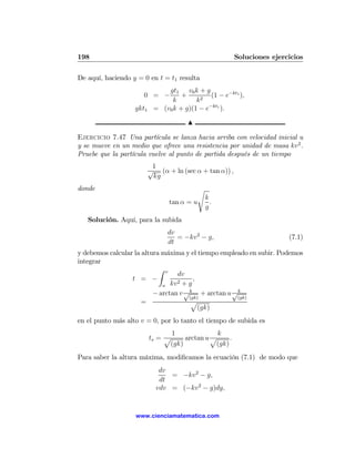 198                                                      Soluciones ejercicios

De aquí, haciendo y = 0 en t = t1 resulta
                               gt1 v0 k + g
                      0 = −         +      2
                                              (1 − e−kt1 ),
                                 k       k
                   gkt1    = (v0 k + g)(1 − e−kt1 ).

                                       N

Ejercicio 7.47 Una partícula se lanza hacia arriba con velocidad inicial u
y se mueve en un medio que ofrece una resistencia por unidad de masa kv 2 .
Pruebe que la partícula vuelve al punto de partida después de un tiempo
                           1
                          √ (α + ln (sec α + tan α)) ,
                           kg
donde                                      s
                                               k
                                 tan α = u       .
                                               g
   Solución. Aquí, para la subida
                                dv
                                   = −kv 2 − g,                          (7.1)
                                dt
y debemos calcular la altura máxima y el tiempo empleado en subir. Podemos
integrar
                            Z v
                                  dv
                  t = −           2+g
                                        ,
                             u kv
                          − arctan v √ k + arctan u √ k
                                      (gk)           (gk)
                      =                p
                                          (gk)
en el punto más alto v = 0, por lo tanto el tiempo de subida es
                                 1              k
                          ts = p     arctan u p     .
                                (gk)           (gk)
Para saber la altura máxima, modiﬁcamos la ecuación (7.1) de modo que
                             dv
                                = −kv 2 − g,
                             dt
                            vdv = (−kv 2 − g)dy,


                   www.cienciamatematica.com
 
