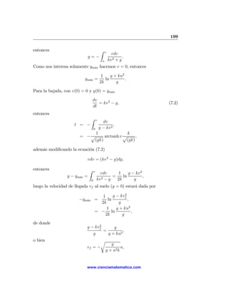 199

entonces                                    Z    v
                                                       vdv
                            y=−                               .
                                             u       kv 2 + g
Como nos interesa solamente ym´x hacemos v = 0, entonces
                              a

                                            1    g + ku2
                           ym´x =
                             a                ln         .
                                           2k       g

Para la bajada, con v(0) = 0 y y(0) = ym´x
                                        a

                                   dv
                                      = kv 2 − g,                   (7.2)
                                   dt
entonces
                               Z       v
                                             dv
                     t = −                          ,
                                   0       g − kv 2
                             1               k
                        = −p     arctanh v p     ,
                            (gk)            (gk)

además modiﬁcando la ecuación (7.2)

                            vdv = (kv 2 − g)dy,

entonces                       Z   v
                                         vdv       1    g − kv2
                  y − ym´x =
                        a                       =    ln         ,
                               0       kv 2 − g   2k       g
luego la velocidad de llegada vf al suelo (y = 0) estará dada por
                                                    2
                                      1      g − kvf
                        −ym´x =
                           a              ln          ,
                                     2k         g
                                         1     g + ku2
                                   = − ln               ,
                                        2k        g
de donde
                                  2
                            g − kvf      g
                                    =         ,
                               g      g + ku2
o bien                            r
                                                    g
                            vf = −                        u,
                                                 g + u2 k


                            www.cienciamatematica.com
 
