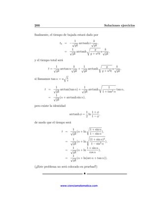 200                                                         Soluciones ejercicios

ﬁnalmente, el tiempo de bajada estará dado por
                           1           k
                   tb = − √ arctanh v √ ,
                            gk         gk
                                  r
                         1              g      k
                      = √ arctanh         2k
                                             u√ ,
                          gk         g+u       gk

y el tiempo total será
                                                    r
                1         k   1                           g      k
          t = √ arctan u √ + √ arctanh                      2k
                                                               u√ ,
                gk        gk  gk                        g+u      gk
                     q
si llamamos tan α = u kg

                                                    r
            1                   1                            1
       t = √ arctan(tan α) + √ arctanh                             tan α,
            gk                  gk                      1 + tan2 α
            1
         = √ (α + arctanh sin α),
            gk
pero existe la identidad
                                         1 1+φ
                           arctanh φ =    ln   ,
                                         2 1−φ
de modo que el tiempo será
                                         r
                         1                   1 + sin α
                    t = √ (α + ln                      ),
                         gk                  1 − sin α
                                         s
                            1          (1 + sin α)2
                         = √ (α + ln                ),
                            gk          1 − sin2 α
                            1        1 + sin α
                         = √ (α + ln           ),
                            gk         cos α
                            1
                         = √ (α + ln(sec α + tan α)).
                            gk

(¡¡Este problema no será colocado en pruebas!!)

                                     N


                    www.cienciamatematica.com
 
