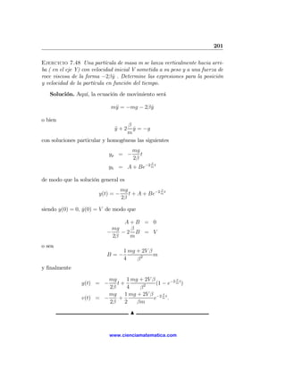 201

Ejercicio 7.48 Una partícula de masa m se lanza verticalmente hacia arri-
ba ( en el eje Y) con velocidad inicial V sometida a su peso y a una fuerza de
roce viscosa de la forma −2β y . Determine las expresiones para la posición
                               ˙
y velocidad de la partícula en función del tiempo.
   Solución. Aquí, la ecuación de movimiento será

                             m¨ = −mg − 2β y
                              y            ˙

o bien
                                   β
                               y+2
                               ¨     y = −g
                                     ˙
                                   m
con soluciones particular y homogéneas las siguientes
                                        mg
                            yp = −         t
                                        2β
                                               β
                            yh = A + Be−2 m t

de modo que la solución general es
                                   mg              β
                        y(t) = −      t + A + Be−2 m t
                                   2β

siendo y(0) = 0, y(0) = V de modo que
                 ˙

                                  A+B = 0
                              mg   β
                            −    −2 B = V
                              2β   m
o sea
                                    1 mg + 2V β
                            B=−                 m
                                    4    β2
y ﬁnalmente

                          mg    1 mg + 2V β          β
                 y(t) = −    t+        2    (1 − e−2 m t )
                          2β    4    β
                          mg 1 mg + 2V β −2 β t
                 v(t) = −    +             e m.
                          2β   2    βm
                                       N


                             www.cienciamatematica.com
 