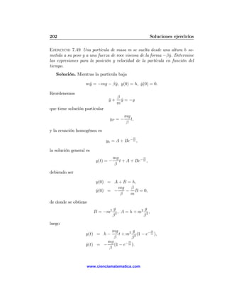 202                                                       Soluciones ejercicios

Ejercicio 7.49 Una partícula de masa m se suelta desde una altura h so-
metida a su peso y a una fuerza de roce viscosa de la forma −β y. Determine
                                                               ˙
las expresiones para la posición y velocidad de la partícula en función del
tiempo.
   Solución. Mientras la partícula baja

                   m¨ = −mg − β y, y(0) = h, y(0) = 0.
                    y           ˙            ˙

Reordenemos
                                      β
                                 y+
                                 ¨      y = −g
                                        ˙
                                      m
que tiene solución particular
                                          mg
                                 yP = −      t,
                                          β
y la ecuación homogénea es
                                              βt
                                yh = A + Be− m ,

la solución general es
                                    mg             βt
                         y(t) = −      t + A + Be− m ,
                                    β
debiendo ser

                         y(0) = A + B = h,
                                  mg   β
                         y(0) = −
                         ˙           − B = 0,
                                  β    m
de donde se obtiene
                                    g             2 g
                         B = −m2      2, A = h + m    ,
                                    β              β2
luego
                              mg          g        βt
                   y(t) = h −     t + m2 2 (1 − e− m ),
                               β          β
                            mg         βt
                   y(t) = −
                   ˙           (1 − e− m ).
                            β



                    www.cienciamatematica.com
 