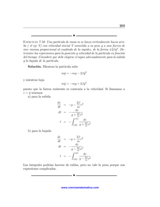 203

                                      N

Ejercicio 7.50 Una partícula de masa m se lanza verticalmente hacia arri-
ba ( el eje Y) con velocidad inicial V sometida a su peso y a una fuerza de
roce viscosa proporcional al cuadrado de la rapidez, de la forma ±2β y 2 . De-
                                                                         ˙
termine las expresiones para la posición y velocidad de la partícula en función
del tiempo. Considere que debe elegirse el signo adecuadamente para la subida
y la bajada de la partícula.
   Solución. Mientras la partícula sube

                             m¨ = −mg − 2β y 2
                              y            ˙

y mientras baja
                             m¨ = −mg + 2β y 2
                              y            ˙
puesto que la fuerza resistente es contraria a la velocidad. Si llamamos a
v = y tenemos
    ˙
   a) para la subida
                          dv           2β 2
                              = −g −      v
                          dt            m
                                      dv
                           dt = −
                                  g + 2β v 2
                                        m
                                  Z v(t)
                                             dv
                            t = −             2β 2
                                    v(0) g + m v

   b) para la bajada
                          dv           2β 2
                              = −g +      v
                          dt            m
                                      dv
                           dt = −           ,
                                  g − 2β v2
                                        m
                                  Z v(t)
                                            dv
                            t = −             2β 2
                                    v(0) g − m v

Las integrales podrían hacerse de tablas, pero no vale la pena porque son
expresiones complicadas.
                                      N


                             www.cienciamatematica.com
 