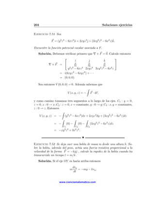 204                                                        Soluciones ejercicios

Ejercicio 7.51 Sea

                                   ı          ˆ                      ˆ
              F = (y2 z 3 − 6xz 2 )ˆ + 2xyz 3 j + (3xy 2 z 2 − 6x2 z)k.

Encuentre la función potencial escalar asociada a F.
   Solución. Debemos veriﬁcar primero que ∇ × F = 0. Calcule entonces
                    ⎡                                           ⎤
                               ˆı        jˆ            ˆ
                                                       k
          ∇×F = ⎣              ∂
                               ∂x
                                         ∂
                                         ∂y
                                                       ∂
                                                      ∂z
                                                                ⎦
                       y 2 z 3 − 6xz 2 2xyz 3 3xy 2 z 2 − 6x2 z
                     = ˆ(6xyz 2 − 6xyz 2 ) + · · ·
                       ı
                     = (0, 0, 0).

   Sea entonces V (0, 0, 0) = 0. Además sabemos que
                                          Z
                           V (x, y, z) = − F · dr,

y como camino tomamos tres segmentos a lo largo de los ejes. C1 : y = 0,
z = 0, x : 0 → x; C2 : z = 0, x = constante, y : 0 → y; C3 : x, y = constantes,
z : 0 → z. Entonces
                       Z
     V (x, y, z) = − (y 2 z 3 − 6xz 2 )dx + 2xyz 3 dy + (3xy 2 z 2 − 6x2 z)dz
                       Z        Z        Z
                 = −      (0) −    (0) −     (3xy 2 z 2 − 6x2 z)dz
                        C1          C2        C3
                         2 2        2 2
                = −xy z + 3x z .

                                          N

Ejercicio 7.52 Se deja caer una bolita de masa m desde una altura h. So-
bre la bolita, además del peso, actúa una fuerza resistiva proporcional a la
velocidad de la forma F = −kyˆ , calcule la rapidez de la bolita cuando ha
                                ˙j
transcurrido un tiempo t = m/k.
   Solución. Si el eje OY es hacia arriba entonces

                                   dvy
                               m       = −mg − kvy ,
                                    dt


                     www.cienciamatematica.com
 
