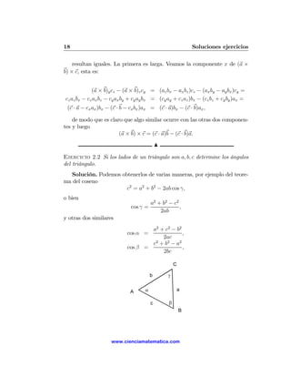 18                                                           Soluciones ejercicios

    resultan iguales. La primera es larga. Veamos la componente x de (a ×
b) × c, esta es:


             (a × b)y cz − (a × b)z cy = (az bx − ax bz )cz − (ax by − ay bx )cy =
cz az bx − cz ax bz − cy ax by + cy ay bx = (cy ay + cz az )bx − (cz bz + cy by )ax =
 (c · a − cx ax )bx − (c · b − cx bx )ax = (c · a)bx − (c · b)ax ,

    de modo que es claro que algo similar ocurre con las otras dos componen-
tes y luego
                       (a × b) × c = (c · a)b − (c · b)a.
                                             N

Ejercicio 2.2 Si los lados de un triángulo son a, b, c determine los ángulos
del triángulo.
  Solución. Podemos obtenerlos de varias maneras, por ejemplo del teore-
ma del coseno
                      c2 = a2 + b2 − 2ab cos γ,
o bien
                                         a2 + b2 − c2
                               cos γ =                ,
                                             2ab
y otras dos similares
                                     a2 + c2 − b2
                             cos α =              ,
                                         2ac
                                     c2 + b2 − a2
                             cos β =              ,
                                         2bc

                                                     C

                                         b       γ


                              A      α                   a

                                         c       β
                                                         B




                     www.cienciamatematica.com
 