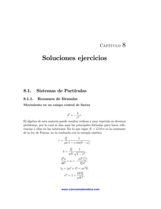 Capítulo         8
             Soluciones ejercicios



8.1.     Sistemas de Partículas
8.1.1.    Resumen de fórmulas
Movimiento en un campo central de fuerza

                                          k
                                   F =−      r.
                                             ˆ
                                          r2
El álgebra de esta materia puede resultar tediosa y muy repetida en diversos
problemas, por lo cual se dan aquí las principales fórmulas para hacer refe-
rencias a ellas en las soluciones. En lo que sigue K = GMm es la constante
de la ley de Fuerza, no la confunda con la energía cinética
                               2
                              l0         1
                         r=                       ,
                              μk 1 − e cos(θ − α)
                                     2
                                    l0   1
                              b=       √     ,
                                   μK 1 − e2
                                               1
                            d2 u         μF ( u )
                                 +u=− 2 2 ,
                            dθ2           l0 u
                           l0 = |μr × v| = μr2 θ,˙
                                       2
                               2    2El0
                              e =1+      ,
                                    μK 2


                            www.cienciamatematica.com
 