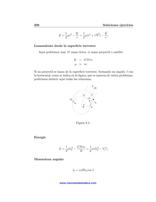 208                                                             Soluciones ejercicios

                      1       K  1          ˙2   K
                   E = μv 2 −   = μ(r2 + r2 θ ) − ,
                                    ˙
                      2       r  2               r

Lanzamiento desde la superﬁcie terrestre

   Aquí preferimos usar M masa tierra, m masa proyectil o satélite

                                  K = GMm,
                                  μ ' m.

Si un proyectil se lanza de la superﬁcie terrestre, formando un ángulo β con
la horizontal, como se indica en la ﬁgura, que es materia de varios problemas,
preferimos deducir aquí todas las relaciones.

                                                          (3)


                                                      β
                                                (1)
                            (2)
                                   Q                      V0
                                            α
                                            R         P




                                       Figura 8.1:



Energía


                      1       GMm 1
                   E = μV02 −    = m(V02 − Ve2 ).
                      2        R  2

Momentum angular


                                  l0 = mRV0 cos β.



                    www.cienciamatematica.com
 