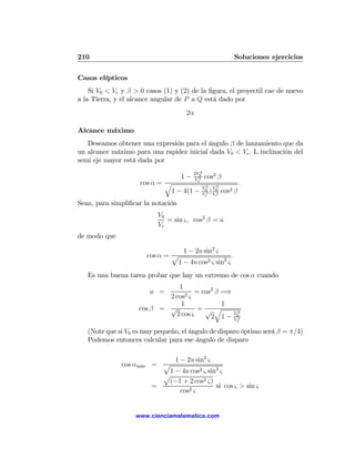 210                                                              Soluciones ejercicios

Casos elípticos
    Si V0 < Ve y β > 0 casos (1) y (2) de la ﬁgura, el proyectil cae de nuevo
a la Tierra, y el alcance angular de P a Q está dado por
                                        2α

Alcance máximo
   Deseamos obtener una expresión para el ángulo β de lanzamiento que da
un alcance máximo para una rapidez inicial dada V0 < Ve . L inclinación del
semi eje mayor está dada por
                                           2V0 2
                                      1−    Ve2    cos2 β
                     cos α = q                   2    2
                                                                     .
                                               V0 V0
                              1 − 4(1 −        Ve2 )V 2   cos2   β
                                                     e

Sean, para simpliﬁcar la notación
                             V0
                                = sin ς, cos2 β = u
                             Ve
de modo que

                                       1 − 2u sin2 ς
                          cos α = p                     .
                                   1 − 4u cos2 ς sin2 ς
   Es una buena tarea probar que hay un extremo de cos α cuando
                               1
                          u =         = cos2 β =⇒
                            2 cos2 ς
                                1              1
                    cos β = √          =√ q                        2
                              2 cos ς      2 1−
                                                                 V0
                                                                 Ve2


   (Note que si V0 es muy pequeño, el ángulo de disparo óptimo será β = π/4)
   Podemos entonces calcular para ese ángulo de disparo

                                1 − 2u sin2 ς
               cos αm´x
                     a     = p
                              1 − 4u cos2 ς sin2 ς
                             p
                              (−1 + 2 cos2 ς)
                           =                   si cos ς > sin ς
                                  cos2 ς


                   www.cienciamatematica.com
 