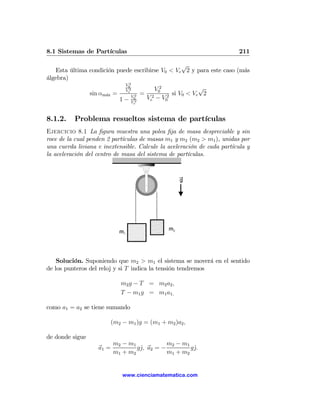8.1 Sistemas de Partículas                                              211

                                                  √
    Esta última condición puede escribirse V0 < Ve 2 y para este caso (más
álgebra)
                                  V02

                                  Ve2            V02              √
                 sin αm´x =
                       a             V2
                                          =             si V0 < Ve 2
                              1   − V02       Ve2 − V02
                                      e




8.1.2.    Problema resueltos sistema de partículas
Ejercicio 8.1 La ﬁgura muestra una polea ﬁja de masa despreciable y sin
roce de la cual penden 2 partículas de masas m1 y m2 (m2 > m1 ), unidas por
una cuerda liviana e inextensible. Calcule la aceleración de cada partícula y
la aceleración del centro de masa del sistema de partículas.




    Solución. Suponiendo que m2 > m1 el sistema se moverá en el sentido
de los punteros del reloj y si T indica la tensión tendremos

                              m2 g − T = m2 a2 ,
                              T − m1 g = m1 a1,

como a1 = a2 se tiene sumando

                           (m2 − m1 )g = (m1 + m2 )a2 ,

de donde sigue
                           m2 − m1            m2 − m1
                    a1 =           gˆ, a2 = −
                                    j                 gˆ.
                                                       j
                           m1 + m2            m1 + m2


                               www.cienciamatematica.com
 