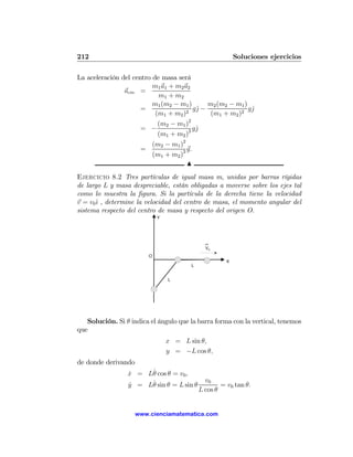 212                                                       Soluciones ejercicios

La aceleración del centro de masa será
                          m1 a1 + m2 a2
                acm =
                            m1 + m2
                          m1 (m2 − m1 )       m2 (m2 − m1 )
                      =                  gˆ −
                                          j                 gˆ
                                                             j
                           (m1 + m2 )2         (m1 + m2 )2
                            (m2 − m1 )2
                      = −               gˆj
                            (m1 + m2 )2
                          (m2 − m1 )2
                      =               g.
                          (m1 + m2 )2
                                      N
Ejercicio 8.2 Tres partículas de igual masa m, unidas por barras rígidas
de largo L y masa despreciable, están obligadas a moverse sobre los ejes tal
como lo muestra la ﬁgura. Si la partícula de la derecha tiene la velocidad
v = v0ˆ , determine la velocidad del centro de masa, el momento angular del
       ı
sistema respecto del centro de masa y respecto del origen O.
                             Y




                                              V0
                         O
                                                      X
                                        L


                                 L




   Solución. Si θ indica el ángulo que la barra forma con la vertical, tenemos
que
                                 x = L sin θ,
                                 y = −L cos θ,
de donde derivando
                      ˙
                 x = Lθ cos θ = v0 ,
                 ˙
                      ˙                       v0
                 y = Lθ sin θ = L sin θ
                 ˙                                  = v0 tan θ.
                                            L cos θ


                     www.cienciamatematica.com
 