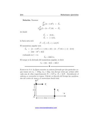 214                                                         Soluciones ejercicios

   Solución. Tenemos
                                d2 ¡           ¢
                                   2
                                     4 − t; 3t2 = Fa ,
                                dt
                            d2
                        2     2
                                (5 − 2t − t2 ; 10) = Fb ,
                            dt
de donde
                                 Fa = (0; 6) ,
                                 Fb = (−4; 0),
la fuera neta será
                            F = Fa + Fb = (−4; 6) N.
El momentum angular será
           ¡         ¢
     L0 = 4 − t; 3t2 × (−1; 6t) + 2(5 − 2t − t2 ; 10) × (−2 − 2t; 0)
                          ˆ
        = (64t − 3t2 + 40)k
   evaluando en t = 4 s
                                          ˆ
                                  L0 = 248k J s.
El torque es la derivada del momentum angular, es decir
                                         ˆ     ˆ
                          τ 0 = (64 − 6t)k = 40k J
                                         N
Ejercicio 8.4 La ﬁgura muestra un sistema formado por dos partículas cu-
yas masas son m1 = 10 kg, m2 = 6 kg. Las fuerzas netas que actúan sobre
cada una de ellas respectivamente F1 = 8ˆ N y F2 = 6ˆN . Inicialmente el
                                         ı             j
sistema se encuentra en reposo. Calcule en función del tiempo las coordena-
das del centro de masa y el momentum lineal total.
                       Y

                                    F1


                 3m                                 F2
                                                               X

                 O
                                   4m




                     www.cienciamatematica.com
 