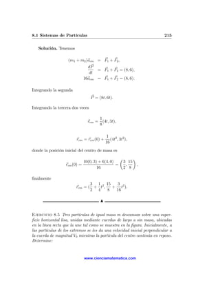 8.1 Sistemas de Partículas                                               215

   Solución. Tenemos

                    (m1 + m2 )acm = F1 + F2 ,
                              dP
                                  = F1 + F2 = (8, 6),
                               dt
                            16acm = F1 + F2 = (8, 6).

Integrando la segunda
                                  P = (8t, 6t).

Integrando la tercera dos veces

                                    1
                               vcm = (4t, 3t),
                                    8

                                           1
                        rcm = rcm (0) +       (4t2 , 3t2 ),
                                           16
donde la posición inicial del centro de masa es
                                                     µ        ¶
                            10(0, 3) + 6(4, 0)           3 15
                  rcm (0) =                    =          ,     ,
                                    16                   2 8

ﬁnalmente
                               3 1 15     3
                        rcm = ( + t2 ,   + t2 ).
                               2 4     8  16

                                       N


Ejercicio 8.5 Tres partículas de igual masa m descansan sobre una super-
ﬁcie horizontal lisa, unidas mediante cuerdas de largo a sin masa, ubicadas
en la línea recta que la une tal como se muestra en la ﬁgura. Inicialmente, a
las partículas de los extremos se les da una velocidad inicial perpendicular a
la cuerda de magnitud V0 mientras la partícula del centro continúa en reposo.
Determine:


                             www.cienciamatematica.com
 