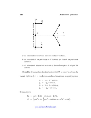 216                                                       Soluciones ejercicios

                      Y
                                V0



                 a

                                                             X
                       O                            α

                                                     α

                 a
                                V0




  a) La velocidad del centro de masa en cualquier instante,

  b) La velocidad de las partículas en el instante que chocan las partículas
     extremas,

  c) El momentum angular del sistema de partícula respecto al origen del
     sistema.

   Solución. El momentum lineal en la dirección OX se conserva así como la

energía cinética. Si x1 = x es la coordenada de la partícula central, tenemos

                           x2    =   x3 = x + a cos α,
                           y2    =   −y3 = a sin α,
                           x2
                           ˙     =   x3 = x − aα sin α,
                                     ˙    ˙     ˙
                           y2
                           ˙     =   −y3 = aα cos α,
                                       ˙     ˙

de manera que

         Px = mx + 2m(x − aα sin α) = 2mV0 ,
                ˙      ˙   ˙
              1 2        1
         K =    mx + 2 × m(x2 − 2axα sin α + a2 α2 ) = mV02 .
                  ˙          ˙       ˙˙         ˙
              2          2


                     www.cienciamatematica.com
 