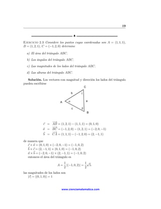 19

                                           N

Ejercicio 2.3 Considere los puntos cuyas coordenadas son A = (1, 1, 1),
B = (1, 2, 1), C = (−1, 2, 0) determine

  a) El área del triángulo ABC.

  b) Los ángulos del triángulo ABC.

  c) Las magnitudes de los lados del triángulo ABC.

  d) Las alturas del triángulo ABC.

   Solución. Los vectores con magnitud y dirección los lados del triángulo
pueden escribirse
                                                   C

                                       b       γ


                            A      α                   a

                                       c       β
                                                       B


                   −→
               c = AB = (1, 2, 1) − (1, 1, 1) = (0, 1, 0)
                   −
                   −→
               a = BC = (−1, 2, 0) − (1, 2, 1) = (−2, 0, −1)
                   −→
               b = CA = (1, 1, 1) − (−1, 2, 0) = (2, −1, 1)

de manera que
   c × a = (0, 1, 0) × (−2, 0, −1) = (−1, 0, 2)
   b × c = (2, −1, 1) × (0, 1, 0) = (−1, 0, 2)
   a × b = (−2, 0, −1) × (2, −1, 1) = (−1, 0, 2)
   entonces el área del triángulo es
                                1                1√
                         A=       |(−1, 0, 2)| =   5.
                                2                2
las magnitudes de los lados son
    |c| = |(0, 1, 0)| = 1


                             www.cienciamatematica.com
 