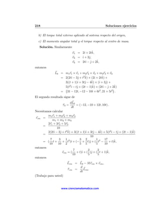 218                                                   Soluciones ejercicios

  b) El torque total externo aplicado al sistema respecto del origen,
  c) El momento angular total y el torque respecto al centro de masa.
   Solución. Similarmente
                                          ˆ
                             v1 = 2ˆ + 2tk,
                                    ı
                             v2 = ˆ + 3ˆ,
                                  ı     j
                                             ˆ
                             v3 = 2tˆ − j + 2k,
                                      ı ˆ
entonces
               L0 = m1 r1 × v1 + m2 r2 × v2 + m3 r3 × v3
                         ı    j     ˆ      ı     ˆ
                  = 2(2tˆ − 3ˆ + t2 k) × (2ˆ + 2tk) +
                                   j     ˆ
                    3((t + 1)ˆ + 3tˆ − 4k) × (ˆ + 3ˆ) +
                             ı                 ı    j
                       2                  ˆ × (2tˆ − j + 2k)
                    5(t ˆ − tˆ + (2t − 1)k)
                         ı   j                    ı ˆ     ˆ
                    ¡                                    ¢
                  = 31 − 12t, −12 − 10t + 6t2 , 21 + 5t2 .
El segundo resultado sigue de
                            dL0
                     τ0 =       = (−12, −10 + 12t, 10t) .
                             dt
Necesitamos calcular
         m1 r1 + m2 r2 + m3 r3
 rcm =
             m1 + m2 + m3
         2r1 + 3r2 + 5r3
      =
                10
                   j     ˆ             ı       j    ˆ      ı     j          ˆ
         2(2tˆ − 3ˆ + t2 k) + 3((t + 1)ˆ + 3tˆ − 4k) + 5(t2ˆ − tˆ + (2t − 1)k)
              ı
      =
                                           10
           7      3     1 2        3 2           1    17      ˆ
      = ( t+         + t )ˆ + (− + t)ˆ + ( t2 −
                            ı              j              + t)k,
          10     10 2              5 5           5    10
entonces
                              7          2        2     ˆ
                     vcm = ( + t)ˆ + ( )ˆ + ( t + 1)k,
                                    ı        j
                              10         5        5
entonces
                         Lcm = L0 − Mrcm × vcm ,
                                d
                         τ cm =    Lcm .
                                dt
(Trabajo para usted)


                    www.cienciamatematica.com
 