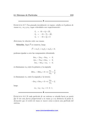 8.1 Sistemas de Partículas                                           219

                                    N

Ejercicio 8.7 Una granada inicialmente en reposo, estalla en 3 pedazos de
masas m1 , m2 y m3 cuyas velocidades son respectivamente:

                                ı    j    ˆ
                          v1 = 6ˆ + 4ˆ + 5k,
                          v2 = −5ˆ − 7j − 8k,
                                  ı          ˆ
                                       j ˆ
                          v3 = −8ˆ + 2ˆ + k
                                  ı

Determine la relación entre sus masas.
   Solución. Aquí P se conserva, luego

                      P = m1 v1 + m2 v2 + m3 v3 = 0,

podemos igualar a cero las componentes obteniendo

                        6m1 − 5m2 − 8m3 = 0,
                        4m1 − 7m2 + 2m3 = 0,
                         5m1 − 8m2 + m3 = 0,

si eliminamos m3 entre la primera y la segunda
                                             m1  3
                      22m1 − 33m2 = 0 =⇒        = ,
                                             m2  2
si eliminamos m1 entre la segunda y la tercera
                                             m2
                      −3m2 + 6m3 = 0 =⇒         = 2,
                                             m3
luego
                         m1 : m2 : m3 = 3 : 2 : 1.

                                    N

Ejercicio 8.8 Si cada partícula de un sistema es atraída hacia un punto
ﬁjo 0 con una fuerza proporcional a su masa y a su distancia al punto 0,
demuestre que el centro de masa se mueve como si fuera una partícula del
sistema.


                            www.cienciamatematica.com
 